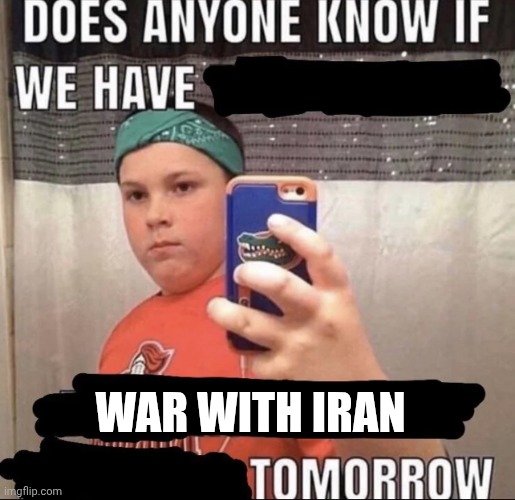 Does anyone know if we have ___ tomorrow | WAR WITH IRAN | image tagged in does anyone know if we have ___ tomorrow | made w/ Imgflip meme maker