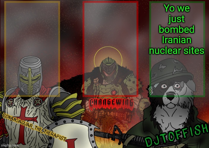 The Fist of Konshu, DJTO, and Conanjaguar shared template | Yo we just bombed Iranian nuclear sites | image tagged in the fist of konshu djto and conanjaguar shared template | made w/ Imgflip meme maker
