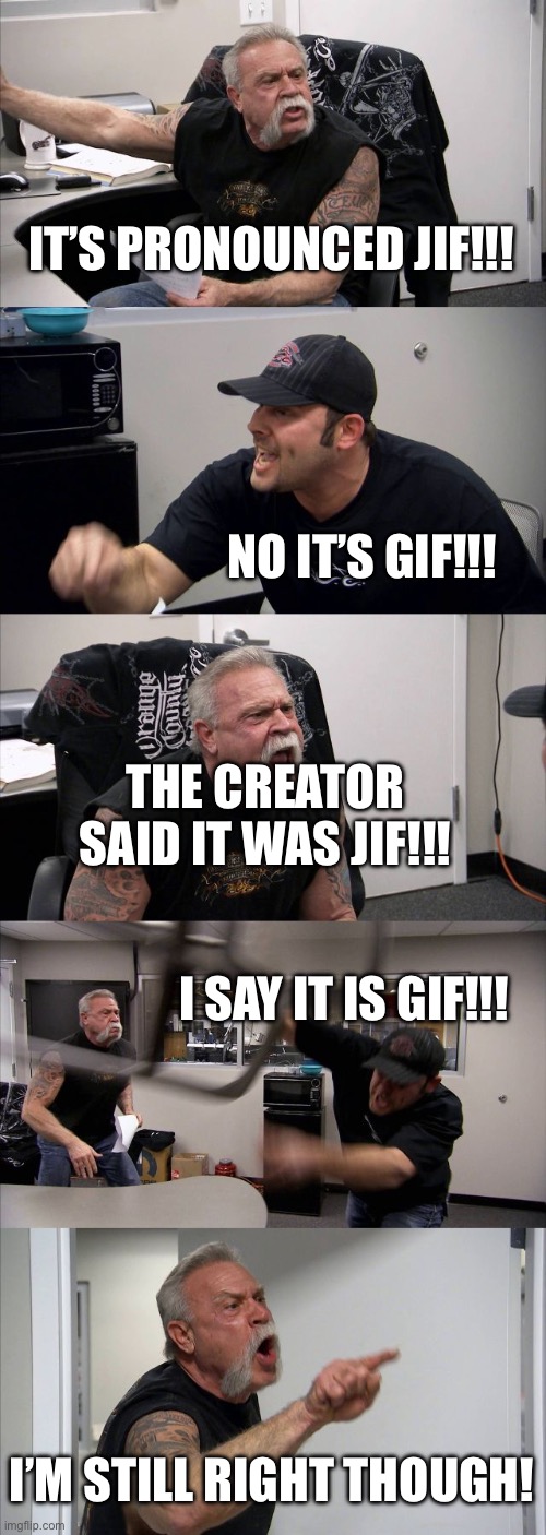 American Chopper Argument | IT’S PRONOUNCED JIF!!! NO IT’S GIF!!! THE CREATOR SAID IT WAS JIF!!! I SAY IT IS GIF!!! I’M STILL RIGHT THOUGH! | image tagged in memes,american chopper argument | made w/ Imgflip meme maker