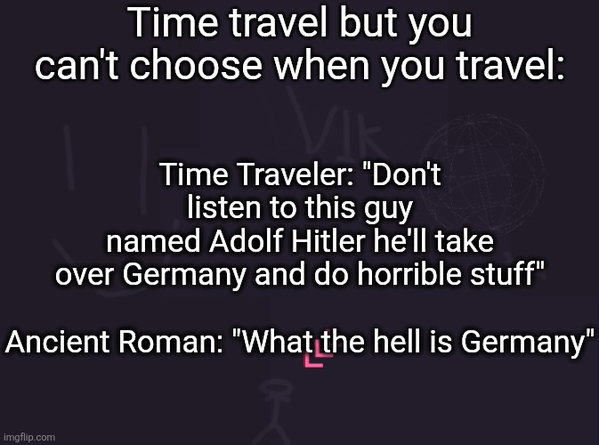 vik's image | Time travel but you can't choose when you travel:; Time Traveler: "Don't listen to this guy named Adolf Hitler he'll take over Germany and do horrible stuff"
 
Ancient Roman: "What the hell is Germany" | image tagged in vik's image | made w/ Imgflip meme maker