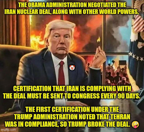 100% His War | THE OBAMA ADMINISTRATION NEGOTIATED THE IRAN NUCLEAR DEAL, ALONG WITH OTHER WORLD POWERS. 🤡; CERTIFICATION THAT IRAN IS COMPLYING WITH THE DEAL MUST BE SENT TO CONGRESS EVERY 90 DAYS. THE FIRST CERTIFICATION UNDER THE TRUMP ADMINISTRATION NOTED THAT TEHRAN WAS IN COMPLIANCE, SO TRUMP BROKE THE DEAL. 🤪 | image tagged in trump,gop,maga,nazi,fascist,iran | made w/ Imgflip meme maker
