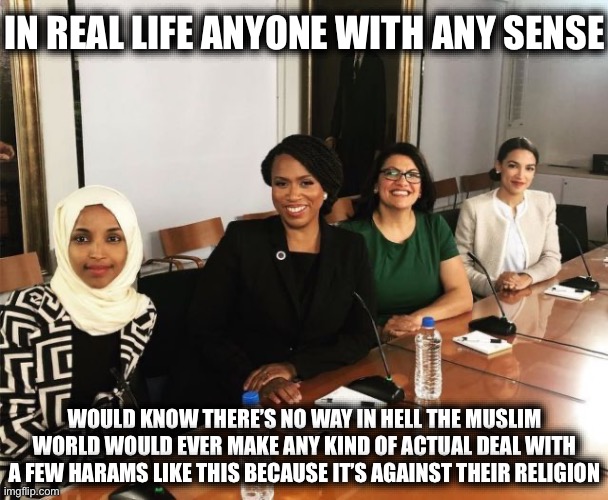How Do You Spell World War…? | IN REAL LIFE ANYONE WITH ANY SENSE; WOULD KNOW THERE’S NO WAY IN HELL THE MUSLIM WORLD WOULD EVER MAKE ANY KIND OF ACTUAL DEAL WITH A FEW HARAMS LIKE THIS BECAUSE IT’S AGAINST THEIR RELIGION | image tagged in the squad,muslims,terrorists,isis,stupid liberals,world war 3 | made w/ Imgflip meme maker