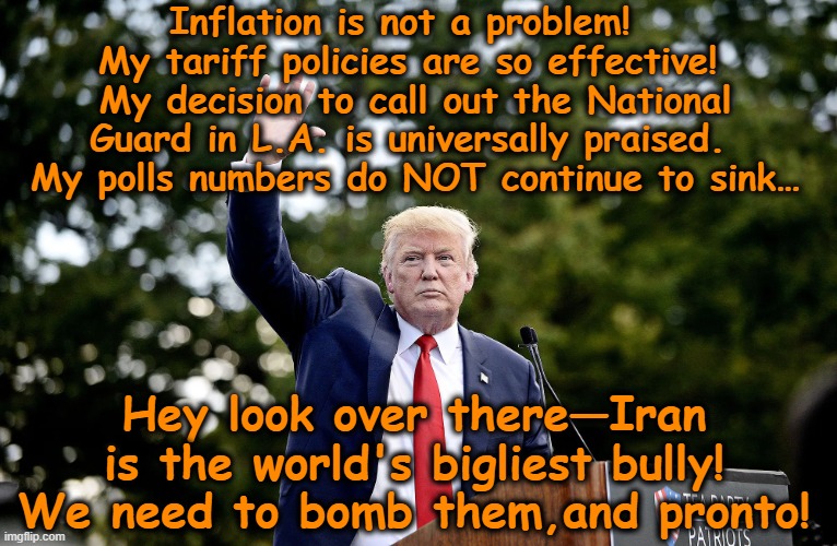 tRump Pivots to Iran | Inflation is not a problem!  My tariff policies are so effective!  My decision to call out the National Guard in L.A. is universally praised.  My polls numbers do NOT continue to sink…; Hey look over there—Iran is the world's bigliest bully! We need to bomb them,and pronto! | image tagged in donald trump,maga,trump is a moron,funny but true,nevertrump meme,donald trump memes | made w/ Imgflip meme maker