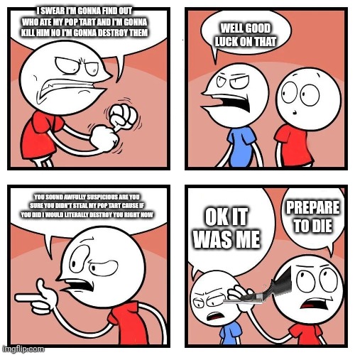 4 panel comic blank template | I SWEAR I'M GONNA FIND OUT WHO ATE MY POP TART AND I'M GONNA KILL HIM NO I'M GONNA DESTROY THEM; WELL GOOD LUCK ON THAT; YOU SOUND AWFULLY SUSPICIOUS ARE YOU SURE YOU DIDN'T STEAL MY POP TART CAUSE IF YOU DID I WOULD LITERALLY DESTROY YOU RIGHT NOW; OK IT WAS ME; PREPARE TO DIE | image tagged in 4 panel comic blank template | made w/ Imgflip meme maker