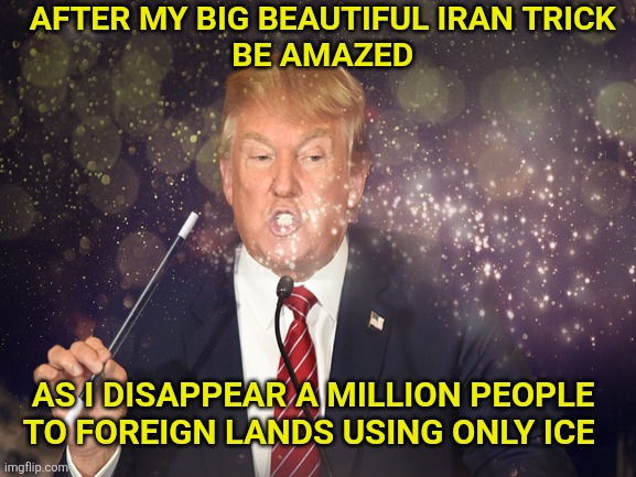 Tricky Trump | AFTER MY BIG BEAUTIFUL IRAN TRICK 
BE AMAZED; AS I DISAPPEAR A MILLION PEOPLE 
TO FOREIGN LANDS USING ONLY ICE | image tagged in donald trump,disappeared,people,ice,fascists,dictator | made w/ Imgflip meme maker