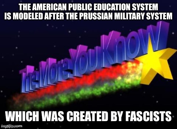 Homeschool your kids | THE AMERICAN PUBLIC EDUCATION SYSTEM IS MODELED AFTER THE PRUSSIAN MILITARY SYSTEM; WHICH WAS CREATED BY FASCISTS | image tagged in the more you know | made w/ Imgflip meme maker