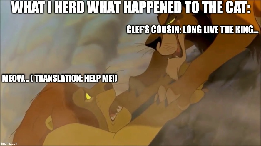 Long Live the Meme (1) | WHAT I HERD WHAT HAPPENED TO THE CAT:; CLEF'S COUSIN: LONG LIVE THE KING... MEOW... ( TRANSLATION: HELP ME!) | image tagged in long live the meme 1 | made w/ Imgflip meme maker