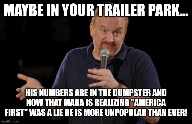 Louis ck but maybe | MAYBE IN YOUR TRAILER PARK... HIS NUMBERS ARE IN THE DUMPSTER AND NOW THAT MAGA IS REALIZING "AMERICA FIRST" WAS A LIE HE IS MORE UNPOPULAR  | image tagged in louis ck but maybe | made w/ Imgflip meme maker