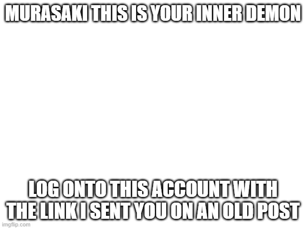 MURASAKI THIS IS YOUR INNER DEMON; LOG ONTO THIS ACCOUNT WITH THE LINK I SENT YOU ON AN OLD POST | made w/ Imgflip meme maker