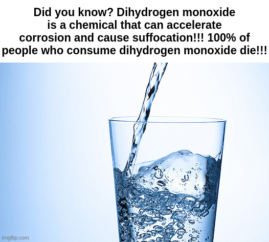 stay safe | Did you know? Dihydrogen monoxide is a chemical that can accelerate corrosion and cause suffocation!!! 100% of people who consume dihydrogen monoxide die!!! | made w/ Imgflip meme maker