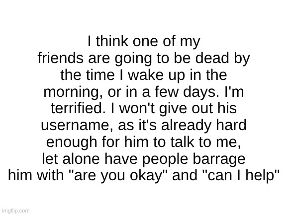 Blank White Template | I think one of my friends are going to be dead by the time I wake up in the morning, or in a few days. I'm terrified. I won't give out his username, as it's already hard enough for him to talk to me, let alone have people barrage him with "are you okay" and "can I help" | image tagged in blank white template | made w/ Imgflip meme maker