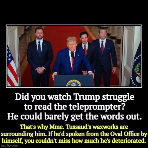 Did you watch Trump struggle to read the teleprompter? He could barely get the words out. | That's why Mme. Tussaud's waxworks are surroundi | image tagged in funny,demotivationals,trump,age,deterioration,decay | made w/ Imgflip demotivational maker