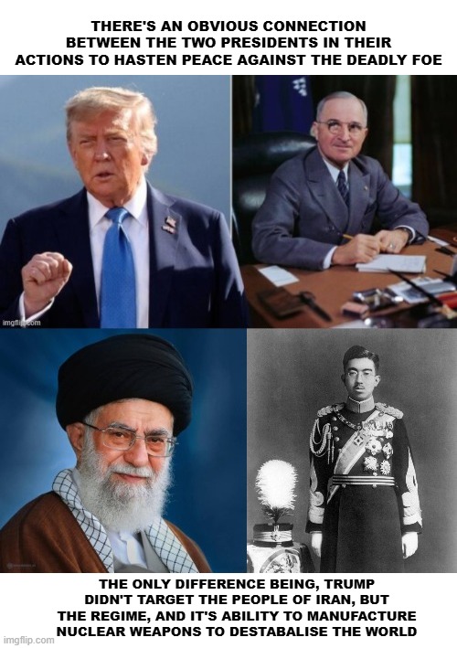 Trump | THERE'S AN OBVIOUS CONNECTION BETWEEN THE TWO PRESIDENTS IN THEIR ACTIONS TO HASTEN PEACE AGAINST THE DEADLY FOE; THE ONLY DIFFERENCE BEING, TRUMP DIDN'T TARGET THE PEOPLE OF IRAN, BUT THE REGIME, AND IT'S ABILITY TO MANUFACTURE NUCLEAR WEAPONS TO DESTABALISE THE WORLD | image tagged in iran | made w/ Imgflip meme maker