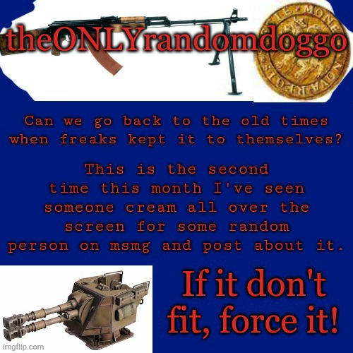 Randomdoggo's really bad template | Can we go back to the old times when freaks kept it to themselves? This is the second time this month I've seen someone cream all over the screen for some random person on msmg and post about it. | image tagged in randomdoggo's really bad template | made w/ Imgflip meme maker