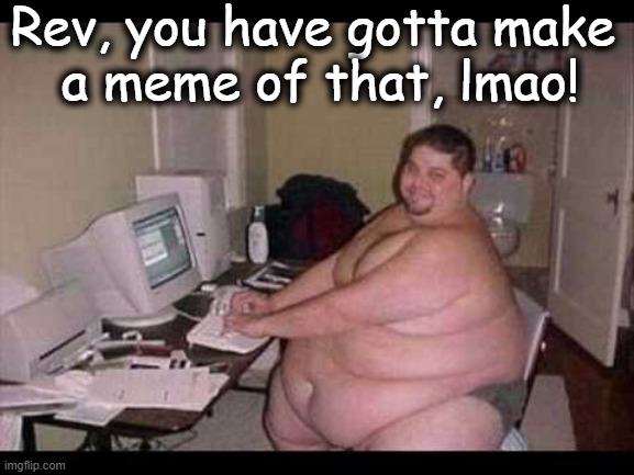 Rev, you have gotta make 
a meme of that, lmao! | made w/ Imgflip meme maker
