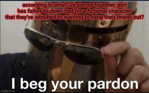 just to confirm | according to what I've pieced together, jdot has fallen so down bad for a fictional character that they've admitted to wanting to bang their brains out? | image tagged in i beg your pardon | made w/ Imgflip meme maker