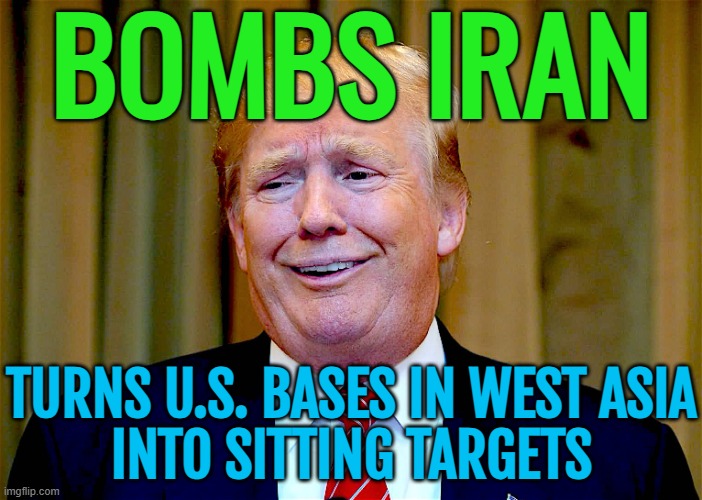 Trump’s reckless adventurism against Iran turns US bases in West Asia into sitting targets | BOMBS IRAN; TURNS U.S. BASES IN WEST ASIA
INTO SITTING TARGETS | image tagged in trump dumb,donald trump,donald trump small brain,world war 3,nuclear war,nuclear power | made w/ Imgflip meme maker