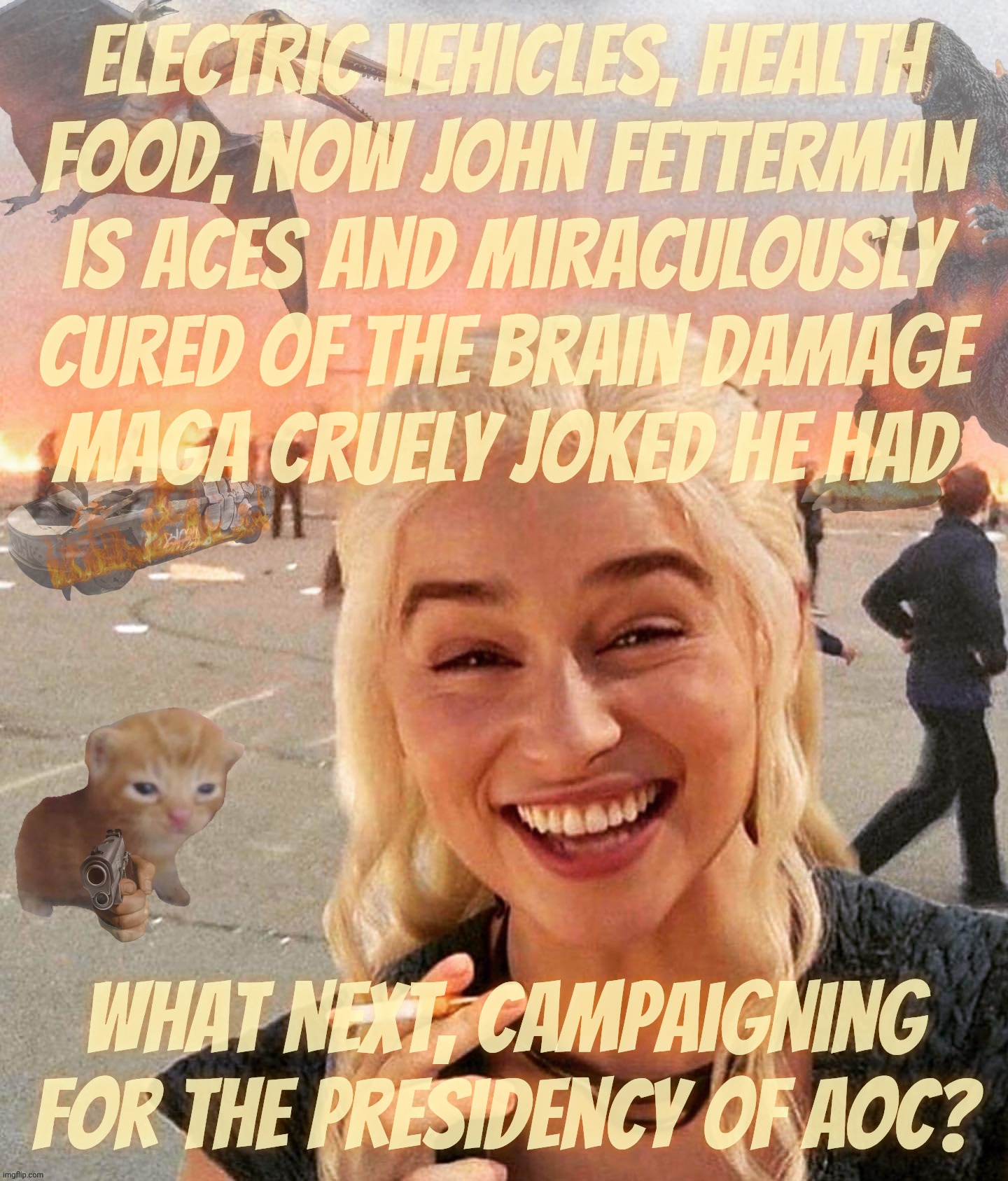 Electric vehicles, health
food, now John fetterman
is aces and miraculously
cured of the brain damage
MAGA cruely joked he had; What next, campaigning for the presidency of AOC? | made w/ Imgflip meme maker