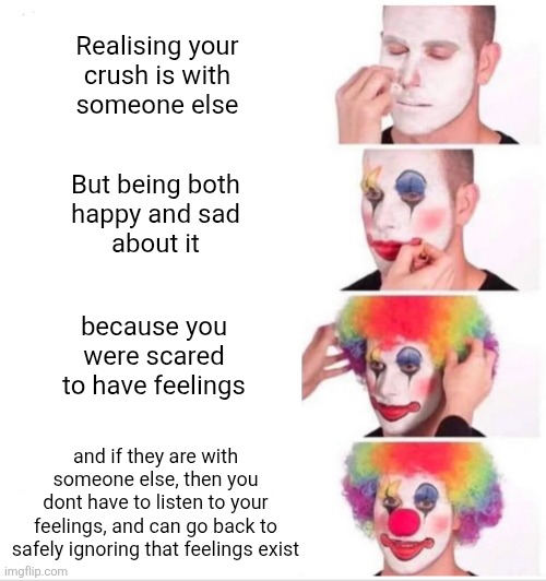 Feelz | Realising your
crush is with
someone else; But being both
happy and sad
about it; because you
were scared
to have feelings; and if they are with
someone else, then you
dont have to listen to your
feelings, and can go back to
safely ignoring that feelings exist | image tagged in memes,clown applying makeup,relationships,dating,love,feelings | made w/ Imgflip meme maker