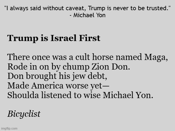 Michael Yon writes "Trump Bombs Iran" on Substack. Trump is Israel First | "I always said without caveat, Trump is never to be trusted."
- Michael Yon; Trump is Israel First; There once was a cult horse named Maga,
Rode in on by chump Zion Don.
Don brought his jew debt,
Made America worse yet—
Shoulda listened to wise Michael Yon. Bicyclist | image tagged in donald trump,trump,israel,america first,maga,iran | made w/ Imgflip meme maker
