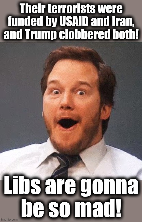 awww sh*t | Their terrorists were
funded by USAID and Iran,
and Trump clobbered both! Libs are gonna
be so mad! | image tagged in awww sh t,memes,iran,usaid,terrorists,democrats | made w/ Imgflip meme maker