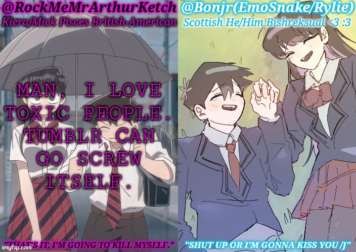 Jokes On Them, I Can Delete Their Shit | MAN, I LOVE
TOXIC PEOPLE.
TUMBLR CAN
GO SCREW
ITSELF. | image tagged in km komi es tadano shared temp,tumblr,assholes,go fuck yourself,so tired,look how they massacred my boy | made w/ Imgflip meme maker