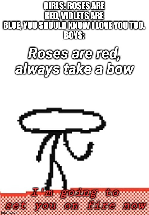 Rhyming meme | GIRLS: ROSES ARE RED, VIOLETS ARE BLUE, YOU SHOULD KNOW I LOVE YOU TOO.
BOYS: | image tagged in i'm going to set you on fire now,roses are red,roses are red violets are blue,memes,funny,girls vs boys | made w/ Imgflip meme maker