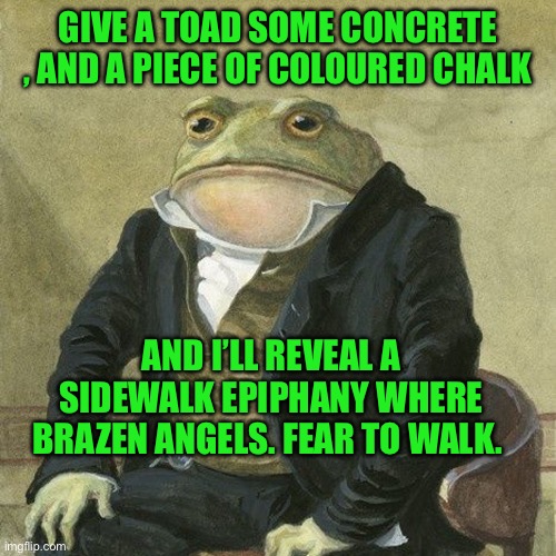 Gentlemen, it is with great pleasure to inform you that | GIVE A TOAD SOME CONCRETE , AND A PIECE OF COLOURED CHALK; AND I’LL REVEAL A SIDEWALK EPIPHANY WHERE BRAZEN ANGELS. FEAR TO WALK. | image tagged in gentlemen it is with great pleasure to inform you that | made w/ Imgflip meme maker