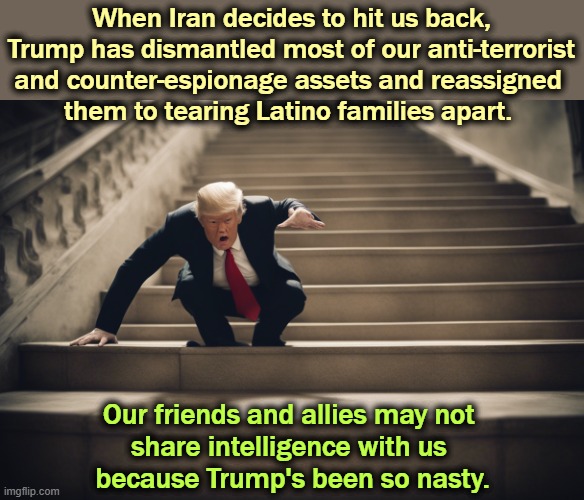 When Iran decides to hit us back, Trump has dismantled most of our anti-terrorist and counter-espionage assets and reassigned 
them to tearing Latino families apart. Our friends and allies may not 
share intelligence with us 
because Trump's been so nasty. | image tagged in trump,iran,terrorist,espionage,intelligence,incompetence | made w/ Imgflip meme maker