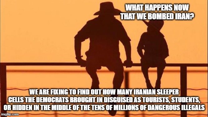 Cowboy wisdom, wars and rumors of war | WHAT HAPPENS NOW THAT WE BOMBED IRAN? WE ARE FIXING TO FIND OUT HOW MANY IRANIAN SLEEPER CELLS THE DEMOCRATS BROUGHT IN DISGUISED AS TOURISTS, STUDENTS, OR HIDDEN IN THE MIDDLE OF THE TENS OF MILLIONS OF DANGEROUS ILLEGALS | image tagged in cowboy father and son,cowboy wisdom,iranian sleeper cells,islamic terrorism,democrat war on america,stand with israel | made w/ Imgflip meme maker