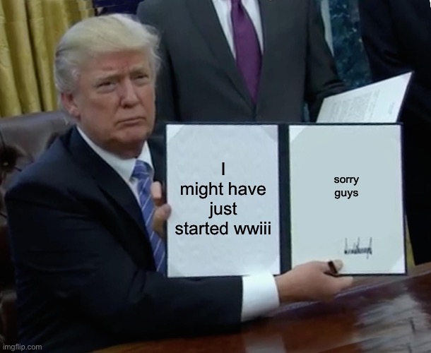 Really tho | I might have just started wwiii; sorry guys | image tagged in memes,trump bill signing | made w/ Imgflip meme maker