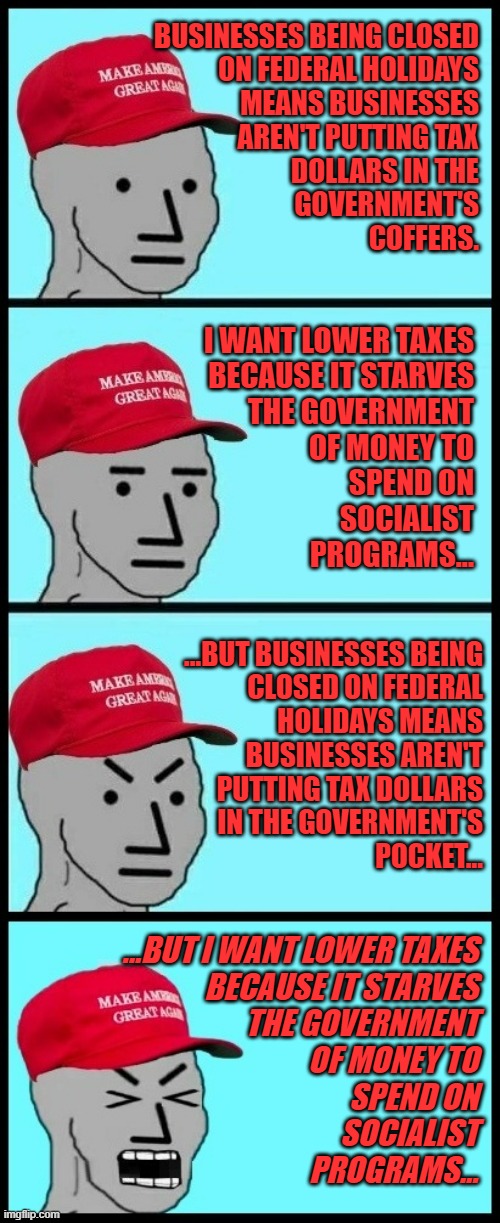 MAGA NPC feedback loop. (just kidding; dogmatic conflict doesn't register with cultists or they'd stop being cultists) | BUSINESSES BEING CLOSED
ON FEDERAL HOLIDAYS
MEANS BUSINESSES
AREN'T PUTTING TAX
DOLLARS IN THE
GOVERNMENT'S
COFFERS. I WANT LOWER TAXES
BECAUSE IT STARVES
THE GOVERNMENT
OF MONEY TO
SPEND ON
SOCIALIST
PROGRAMS... ...BUT BUSINESSES BEING
CLOSED ON FEDERAL
HOLIDAYS MEANS
BUSINESSES AREN'T
PUTTING TAX DOLLARS
IN THE GOVERNMENT'S
POCKET... ...BUT I WANT LOWER TAXES
BECAUSE IT STARVES
THE GOVERNMENT
OF MONEY TO
SPEND ON
SOCIALIST
PROGRAMS... | image tagged in maga npc feedback loop,oops,feedback,loop,conflict of interests,cultists | made w/ Imgflip meme maker