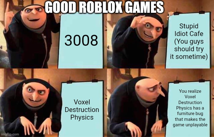 VOXEL NNNNOOOOOOOOOOO ??? | GOOD ROBLOX GAMES; 3008; Stupid Idiot Cafe (You guys should try it sometime); You realize Voxel Destruction Physics has a furniture bug that makes the game unplayable; Voxel Destruction Physics | image tagged in memes,gru's plan | made w/ Imgflip meme maker