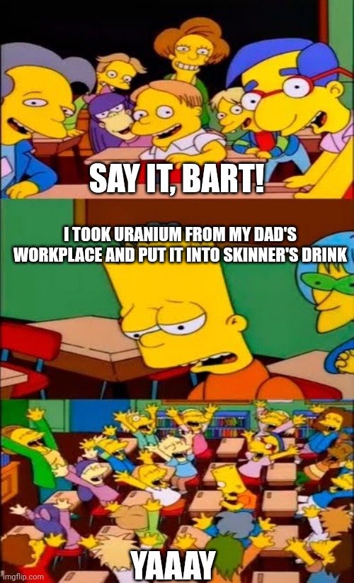Prank... ? | SAY IT, BART! I TOOK URANIUM FROM MY DAD'S WORKPLACE AND PUT IT INTO SKINNER'S DRINK; YAAAY | image tagged in say the line bart simpsons | made w/ Imgflip meme maker