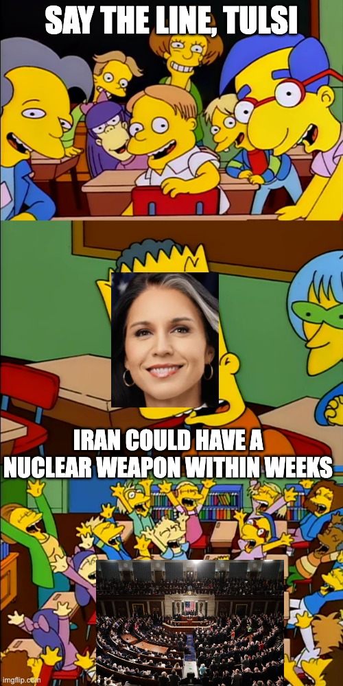 Say the line Bart | SAY THE LINE, TULSI; IRAN COULD HAVE A NUCLEAR WEAPON WITHIN WEEKS | image tagged in say the line bart | made w/ Imgflip meme maker