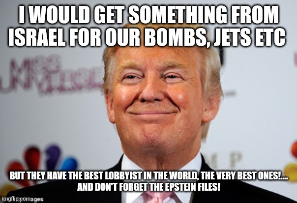 The best lobbyist | I WOULD GET SOMETHING FROM ISRAEL FOR OUR BOMBS, JETS ETC; BUT THEY HAVE THE BEST LOBBYIST IN THE WORLD, THE VERY BEST ONES!....
AND DON'T FORGET THE EPSTEIN FILES! | image tagged in donald trump,trump,maga,israel,iran,conservative | made w/ Imgflip meme maker