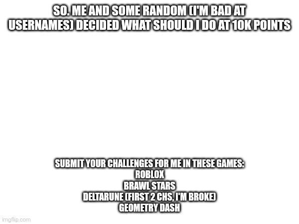 LOOK AT THE TAGS! | SO. ME AND SOME RANDOM (I'M BAD AT USERNAMES) DECIDED WHAT SHOULD I DO AT 10K POINTS; SUBMIT YOUR CHALLENGES FOR ME IN THESE GAMES:
ROBLOX
BRAWL STARS
DELTARUNE (FIRST 2 CHS, I'M BROKE)
GEOMETRY DASH | image tagged in sans of topic,will,never gonna give you up,never gonna let you down,never gonna run around,and desert you | made w/ Imgflip meme maker