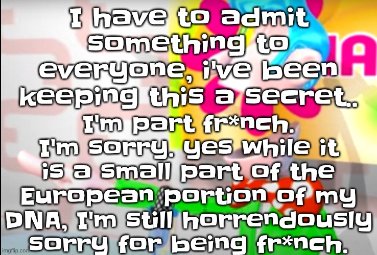 BITCH!!!!!! | I'm part fr*nch. I'm sorry. yes while it is a small part of the European portion of my DNA, I'm still horrendously sorry for being fr*nch. I have to admit something to everyone, i've been keeping this a secret.. | image tagged in bitch | made w/ Imgflip meme maker