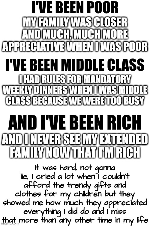 Truth.  Enjoy Every Moment, Even The Hard Ones, Because EVERYTHING Changes Whether You Want It To Or Not | I'VE BEEN POOR; MY FAMILY WAS CLOSER AND MUCH, MUCH MORE APPRECIATIVE WHEN I WAS POOR; I'VE BEEN MIDDLE CLASS; I HAD RULES FOR MANDATORY WEEKLY DINNERS WHEN I WAS MIDDLE CLASS BECAUSE WE WERE TOO BUSY; AND I'VE BEEN RICH; AND I NEVER SEE MY EXTENDED FAMILY NOW THAT I'M RICH; It was hard, not gonna lie, I cried a lot when I couldn't afford the trendy gifts and clothes for my children but they showed me how much they appreciated everything I did do and I miss that more than any other time in my life | image tagged in memes,knowledge is power,real life,it's a wonderful life,life is full of surprises,money money | made w/ Imgflip meme maker