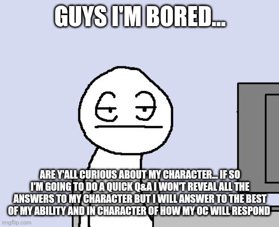 Bored of this crap | GUYS I'M BORED... ARE Y'ALL CURIOUS ABOUT MY CHARACTER... IF SO I'M GOING TO DO A QUICK Q&A I WON'T REVEAL ALL THE ANSWERS TO MY CHARACTER BUT I WILL ANSWER TO THE BEST OF MY ABILITY AND IN CHARACTER OF HOW MY OC WILL RESPOND | image tagged in bored of this crap,snas of topic | made w/ Imgflip meme maker