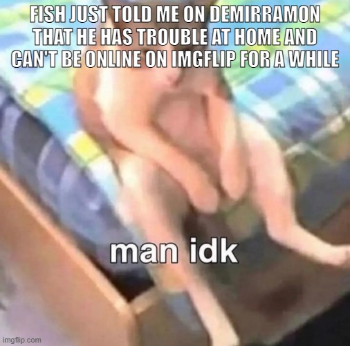 man idk | FISH JUST TOLD ME ON DEMIRRAMON THAT HE HAS TROUBLE AT HOME AND CAN'T BE ONLINE ON IMGFLIP FOR A WHILE | image tagged in man idk,sans of topic | made w/ Imgflip meme maker