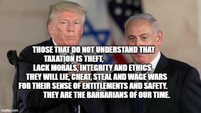 Trump and Netanyahu Bro Shake | THOSE THAT DO NOT UNDERSTAND THAT TAXATION IS THEFT,                                  LACK MORALS, INTEGRITY AND ETHICS.           THEY WILL LIE, CHEAT, STEAL AND WAGE WARS FOR THEIR SENSE OF ENTITLEMENTS AND SAFETY.                     THEY ARE THE BARBARIANS OF OUR TIME. | image tagged in trump and netanyahu bro shake | made w/ Imgflip meme maker