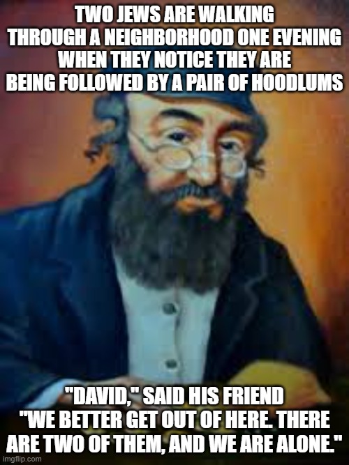jewish humor | TWO JEWS ARE WALKING THROUGH A NEIGHBORHOOD ONE EVENING WHEN THEY NOTICE THEY ARE BEING FOLLOWED BY A PAIR OF HOODLUMS; "DAVID," SAID HIS FRIEND "WE BETTER GET OUT OF HERE. THERE ARE TWO OF THEM, AND WE ARE ALONE." | image tagged in jewish humor | made w/ Imgflip meme maker