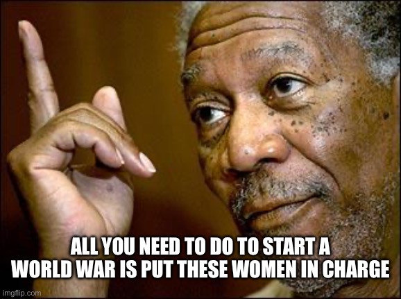 This Morgan Freeman | ALL YOU NEED TO DO TO START A WORLD WAR IS PUT THESE WOMEN IN CHARGE | image tagged in this morgan freeman | made w/ Imgflip meme maker