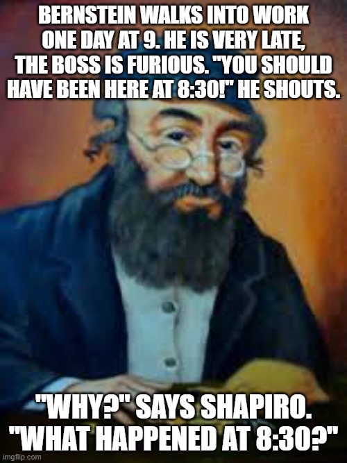 jewish humor | BERNSTEIN WALKS INTO WORK ONE DAY AT 9. HE IS VERY LATE, THE BOSS IS FURIOUS. "YOU SHOULD HAVE BEEN HERE AT 8:30!" HE SHOUTS. "WHY?" SAYS SHAPIRO. "WHAT HAPPENED AT 8:30?" | image tagged in jewish humor | made w/ Imgflip meme maker