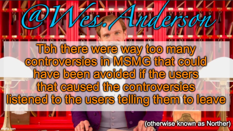 Rewrite, Chance, you name it | Tbh there were way too many controversies in MSMG that could have been avoided if the users that caused the controversies listened to the users telling them to leave | image tagged in wes anderson temp | made w/ Imgflip meme maker