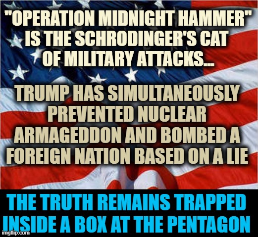 USA Flag | "OPERATION MIDNIGHT HAMMER"
IS THE SCHRODINGER'S CAT 
OF MILITARY ATTACKS... TRUMP HAS SIMULTANEOUSLY PREVENTED NUCLEAR ARMAGEDDON AND BOMBED A FOREIGN NATION BASED ON A LIE; THE TRUTH REMAINS TRAPPED
INSIDE A BOX AT THE PENTAGON | image tagged in usa flag,trump,iran,nukes | made w/ Imgflip meme maker