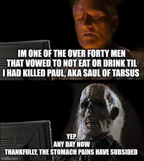 I'll Just Wait Here | IM ONE OF THE OVER FORTY MEN THAT VOWED TO NOT EAT OR DRINK TIL I HAD KILLED PAUL, AKA SAUL OF TARSUS; YEP.
ANY DAY NOW
THANKFULLY, THE STOMACH PAINS HAVE SUBSIDED | image tagged in memes,i'll just wait here | made w/ Imgflip meme maker