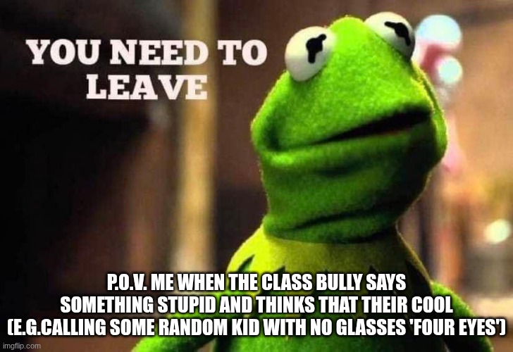 Kermit you need to leave | P.O.V. ME WHEN THE CLASS BULLY SAYS SOMETHING STUPID AND THINKS THAT THEIR COOL
(E.G.CALLING SOME RANDOM KID WITH NO GLASSES 'FOUR EYES') | image tagged in kermit you need to leave | made w/ Imgflip meme maker