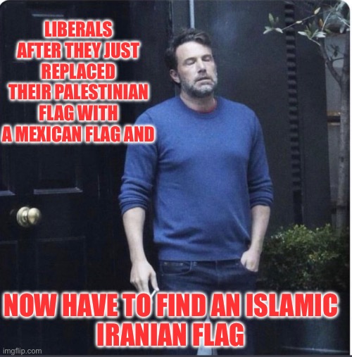Liberals are so predictable | LIBERALS AFTER THEY JUST REPLACED THEIR PALESTINIAN FLAG WITH A MEXICAN FLAG AND; NOW HAVE TO FIND AN ISLAMIC
IRANIAN FLAG | image tagged in exhausted ben smoking,liberals,iran | made w/ Imgflip meme maker